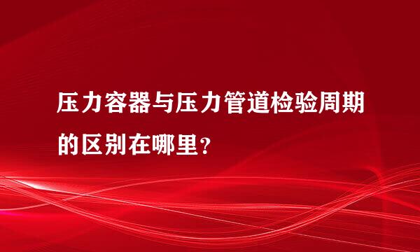 压力容器与压力管道检验周期的区别在哪里？