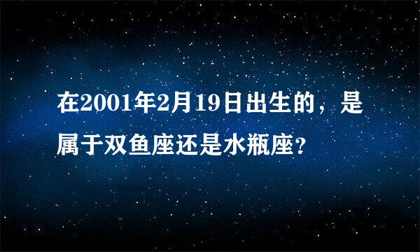 在2001年2月19日出生的，是属于双鱼座还是水瓶座？