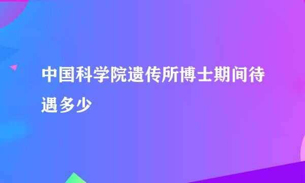 中国科学院遗传所博士期间待遇多少