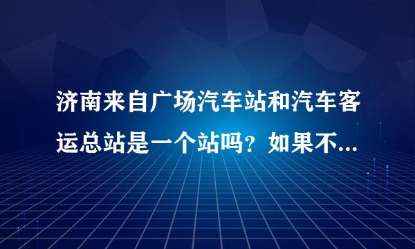 济南来自广场汽车站和汽车客运总站是一个站吗？如果不是 那相距多远？