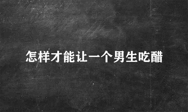 怎样才能让一个男生吃醋