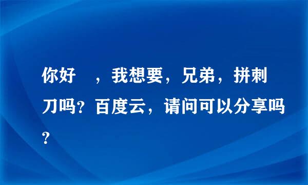 你好?，我想要，兄弟，拼刺刀吗？百度云，请问可以分享吗？