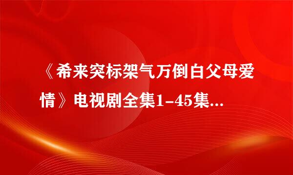 《希来突标架气万倒白父母爱情》电视剧全集1-45集结局完整版百度影音下载地址谁有？？急求！！！！！！！