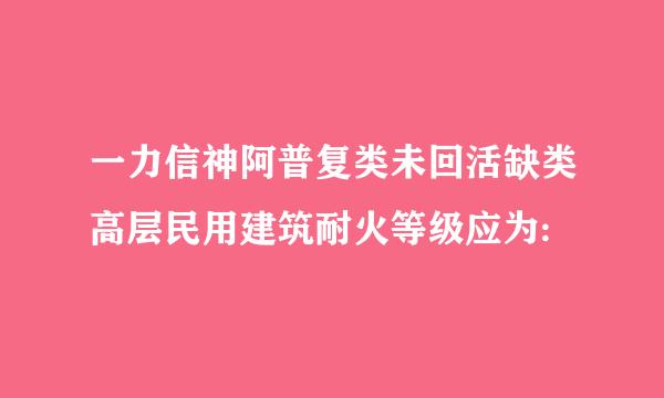 一力信神阿普复类未回活缺类高层民用建筑耐火等级应为: