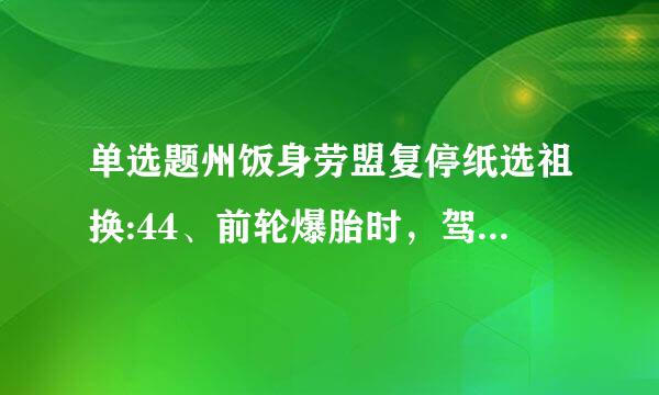 单选题州饭身劳盟复停纸选祖换:44、前轮爆胎时，驾驶人控制住行驶方向后，要采取什么措施减速停车?a. 抢挂聚高