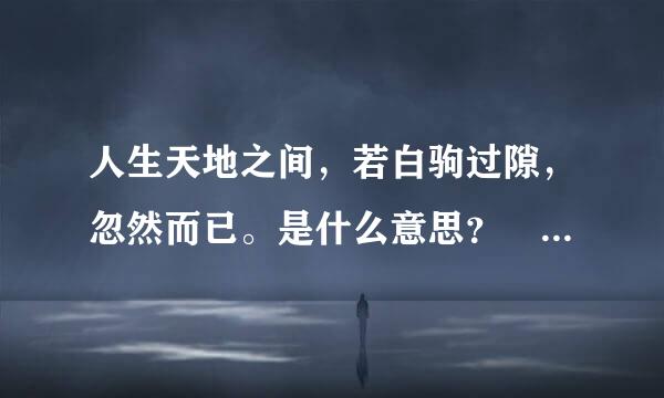 人生天地之间，若白驹过隙，忽然而已。是什么意思？ 急！！！