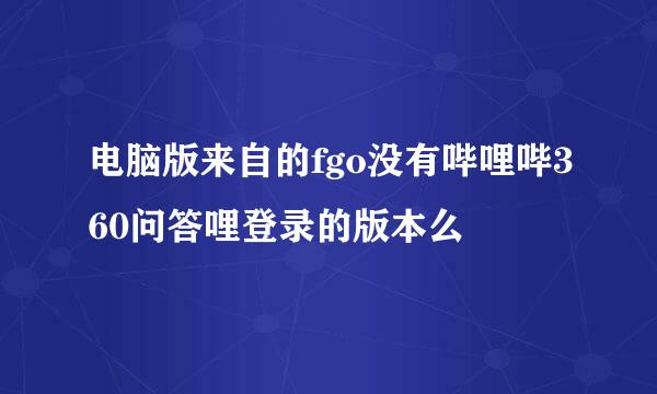 电脑版来自的fgo没有哔哩哔360问答哩登录的版本么