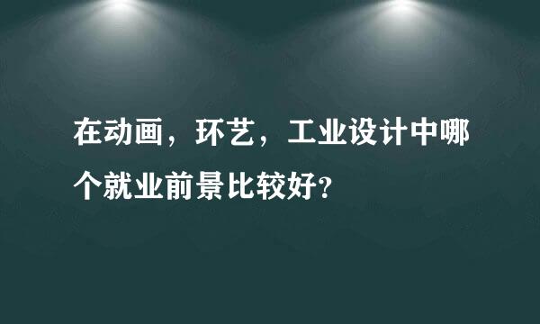 在动画，环艺，工业设计中哪个就业前景比较好？