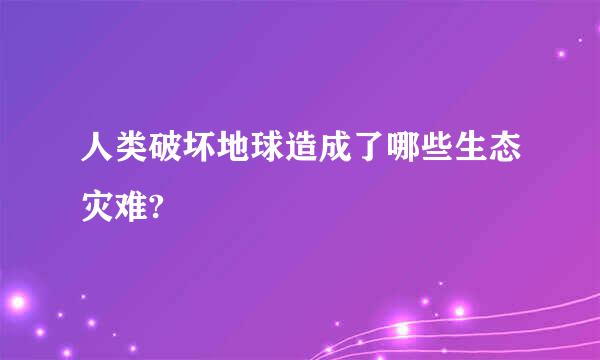 人类破坏地球造成了哪些生态灾难?