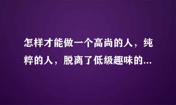 怎样才能做一个高尚的人，纯粹的人，脱离了低级趣味的人，有益于人民的人?