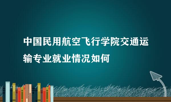 中国民用航空飞行学院交通运输专业就业情况如何