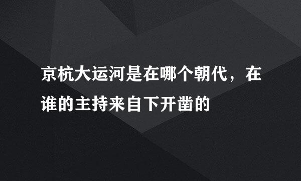 京杭大运河是在哪个朝代，在谁的主持来自下开凿的