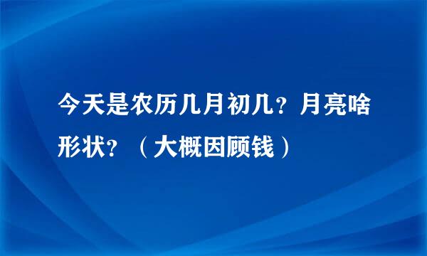 今天是农历几月初几？月亮啥形状？（大概因顾钱）