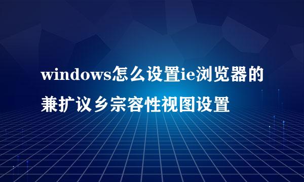 windows怎么设置ie浏览器的兼扩议乡宗容性视图设置