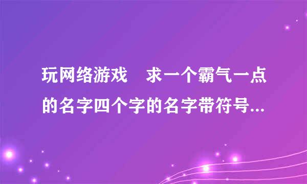 玩网络游戏 求一个霸气一点的名字四个字的名字带符号的！游戏名字天龙八部 门旧液派武当