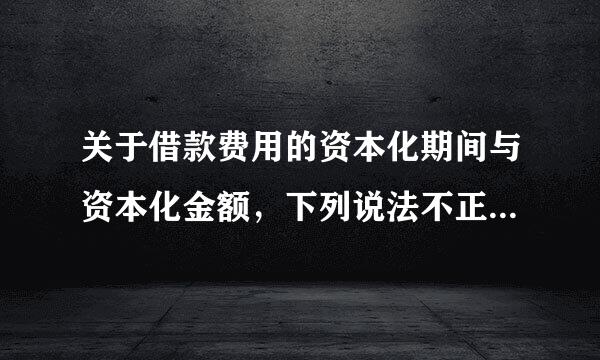 关于借款费用的资本化期间与资本化金额，下列说法不正确的有（  &