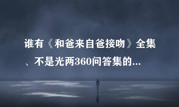 谁有《和爸来自爸接吻》全集、不是光两360问答集的、急需···还有其他的bl动画、无删减的、全都发来吧、