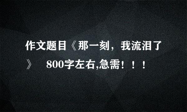 作文题目《那一刻，我流泪了》 800字左右,急需！！！