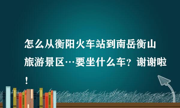 怎么从衡阳火车站到南岳衡山旅游景区…要坐什么车？谢谢啦！