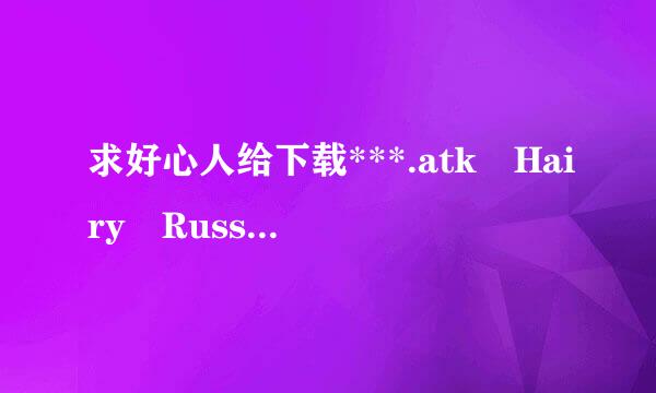 求好心人给下载***.atk Hairy Russ格式毫ian Women种子的网址急求!!!