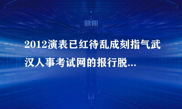 2012演表已红待乱成刻指气武汉人事考试网的报行脱露把名表怎么打印，怎么打出来很小来自还只有一半，是交了费用再打印么？