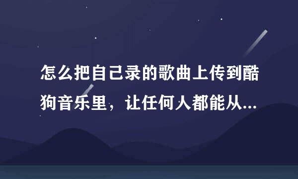 怎么把自己录的歌曲上传到酷狗音乐里，让任何人都能从酷狗上搜到?