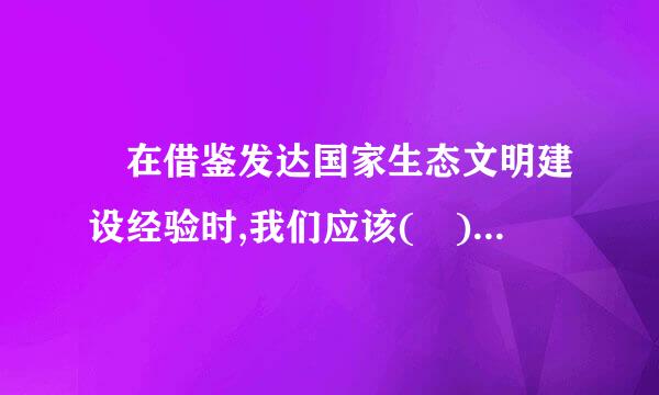  在借鉴发达国家生态文明建设经验时,我们应该( )。  C.有针对性筛选 