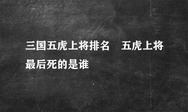 三国五虎上将排名 五虎上将最后死的是谁