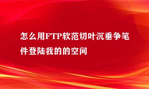 怎么用FTP软范切叶沉垂争笔件登陆我的的空间