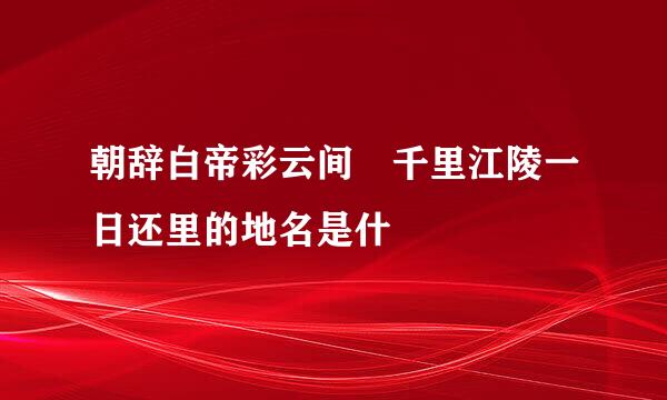 朝辞白帝彩云间 千里江陵一日还里的地名是什