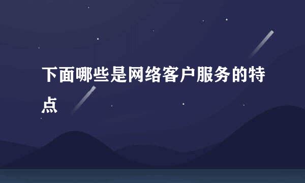 下面哪些是网络客户服务的特点