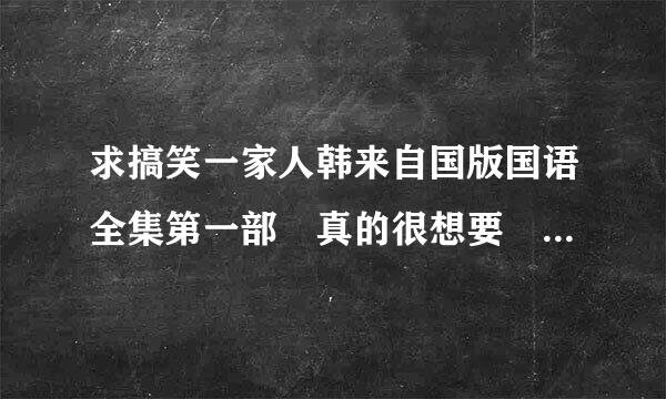 求搞笑一家人韩来自国版国语全集第一部 真的很想要 谢谢谢谢