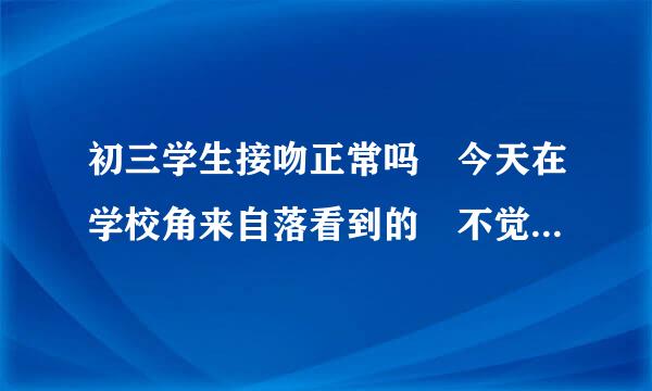 初三学生接吻正常吗 今天在学校角来自落看到的 不觉得恶心吗 才15，16岁