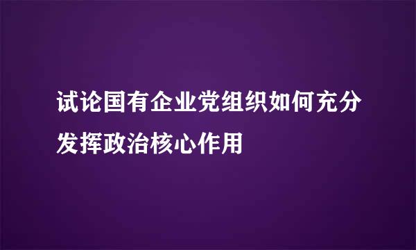 试论国有企业党组织如何充分发挥政治核心作用