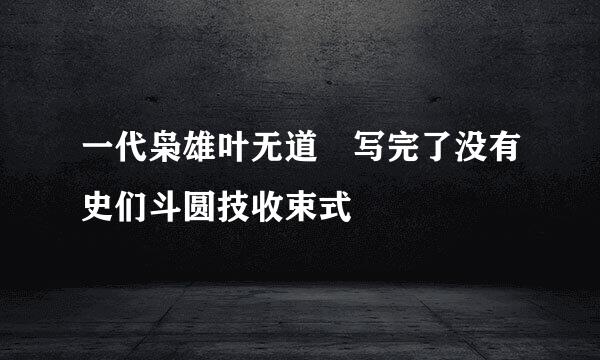 一代枭雄叶无道 写完了没有史们斗圆技收束式