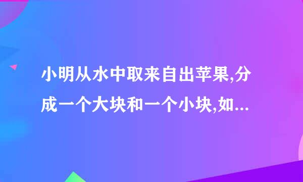 小明从水中取来自出苹果,分成一个大块和一个小块,如图2所示,再将小块放入水中,发现小