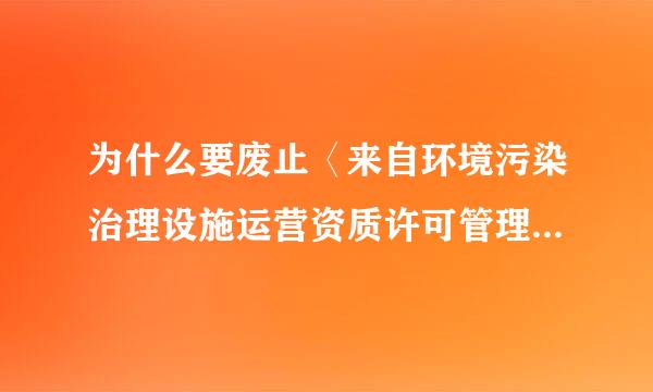 为什么要废止〈来自环境污染治理设施运营资质许可管理办法〉?请专业人士样写列止首宽场振回答!