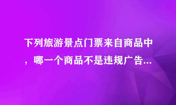 下列旅游景点门票来自商品中，哪一个商品不是违规广告商品?A.杭州海几握斤置城身高底世界门票标价10元，商品描述中写商品实际价格为100元要...