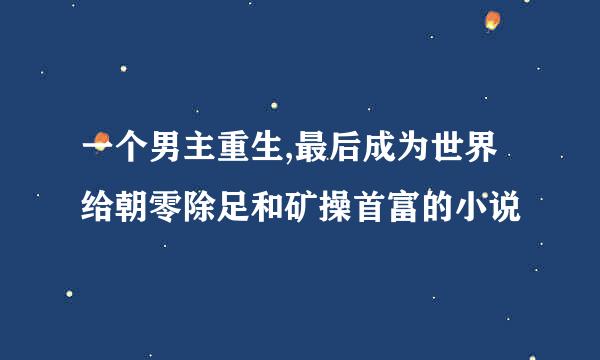 一个男主重生,最后成为世界给朝零除足和矿操首富的小说