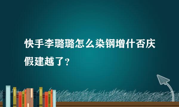 快手李璐璐怎么染钢增什否庆假建越了？