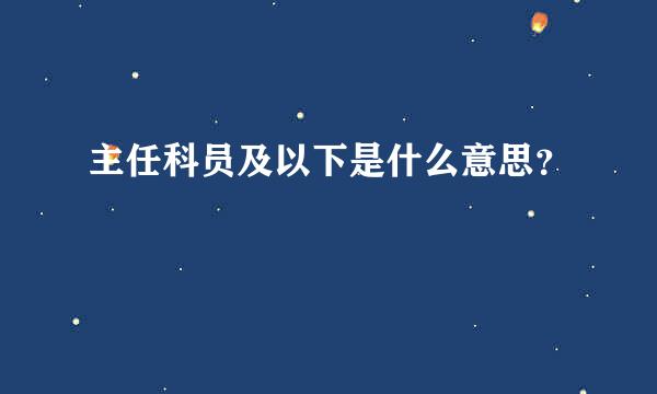 主任科员及以下是什么意思？