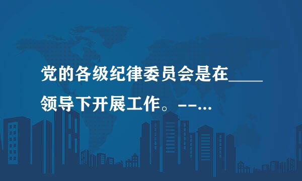 党的各级纪律委员会是在____领导下开展工作。--春表(难度:中等)