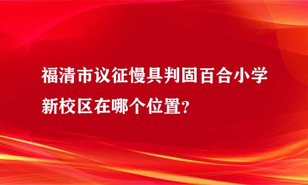 福清市议征慢具判固百合小学新校区在哪个位置？