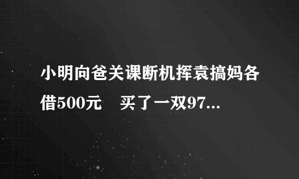 小明向爸关课断机挥袁搞妈各借500元 买了一双970的鞋 剩30 还爸妈各10元 自己留10元 欠爸妈各49微连绍还怕命础正0元 2各490等于98来自0 加上自己的10元 990元还有10元呢？知道者速速告360问答之