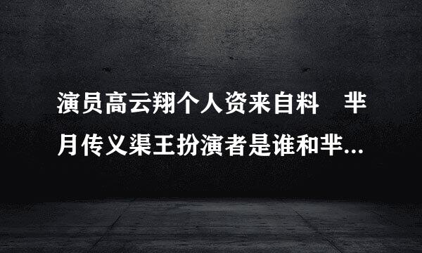 演员高云翔个人资来自料 芈月传义渠王扮演者是谁和芈月什360问答么关系