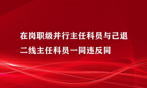 在岗职级并行主任科员与己退二线主任科员一同违反同