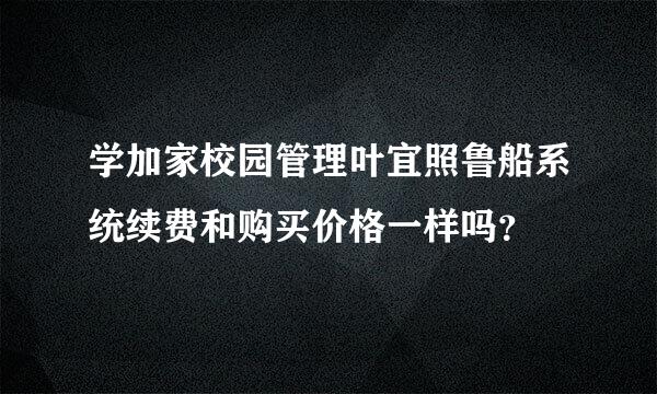 学加家校园管理叶宜照鲁船系统续费和购买价格一样吗？