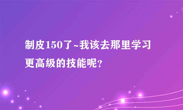 制皮150了~我该去那里学习更高级的技能呢？