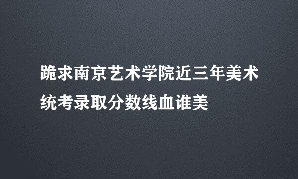 跪求南京艺术学院近三年美术统考录取分数线血谁美