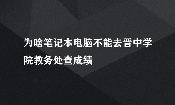 为啥笔记本电脑不能去晋中学院教务处查成绩